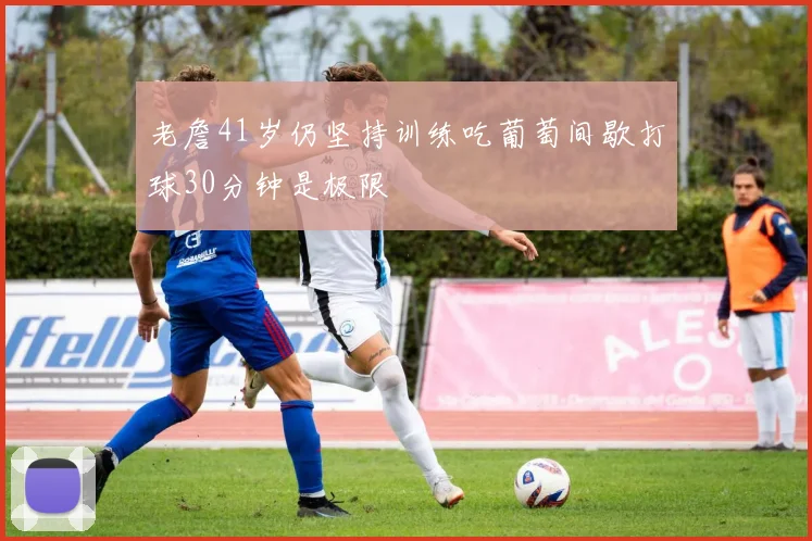 老詹41岁仍坚持训练吃葡萄间歇打球30分钟是极限