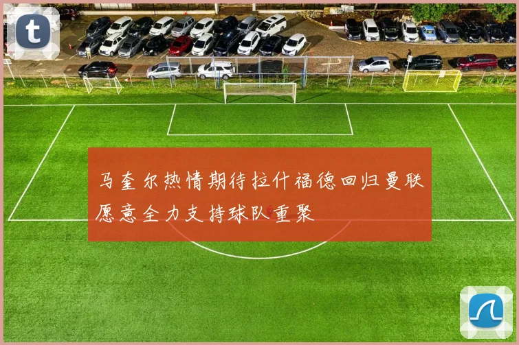 马奎尔热情期待拉什福德回归曼联愿意全力支持球队重聚