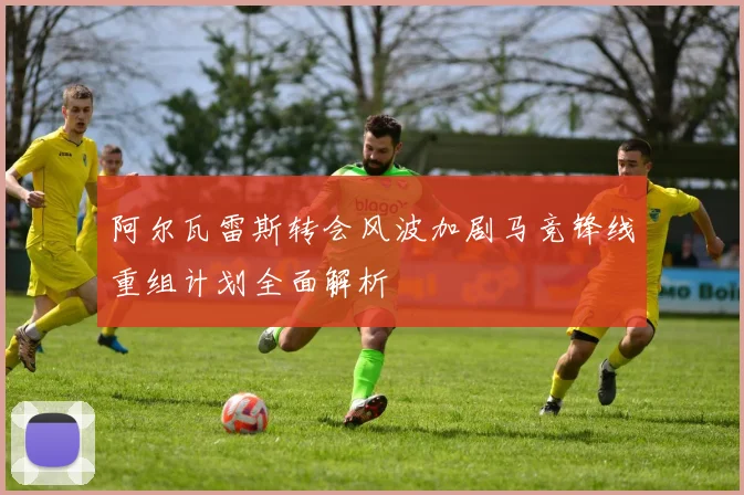阿尔瓦雷斯转会风波加剧马竞锋线重组计划全面解析