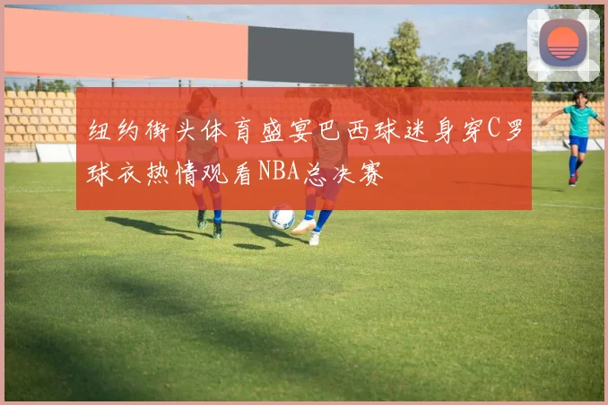 纽约街头体育盛宴巴西球迷身穿C罗球衣热情观看NBA总决赛