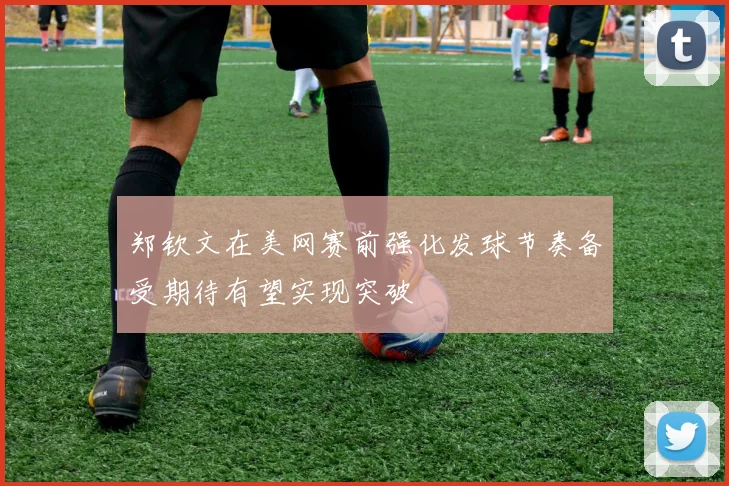 郑钦文在美网赛前强化发球节奏备受期待有望实现突破