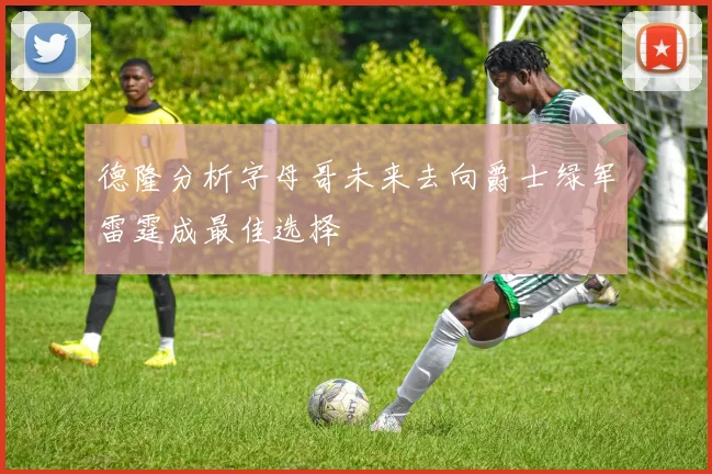 德隆分析字母哥未来去向爵士绿军雷霆成最佳选择