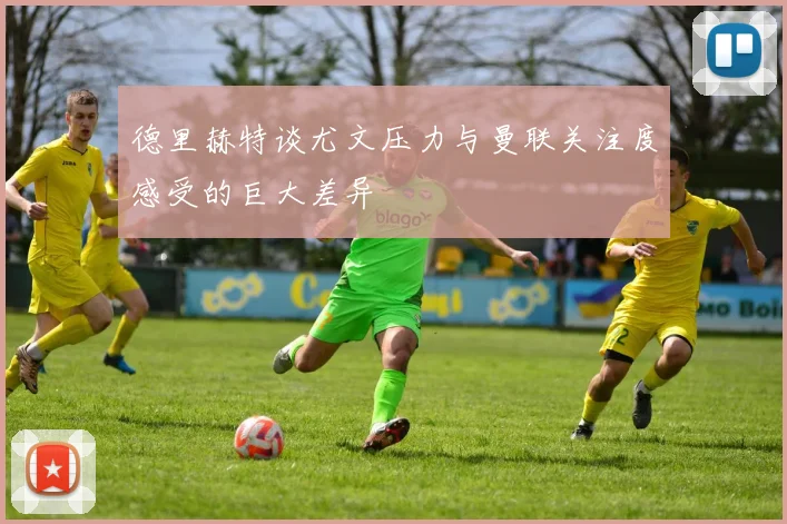 德里赫特谈尤文压力与曼联关注度感受的巨大差异