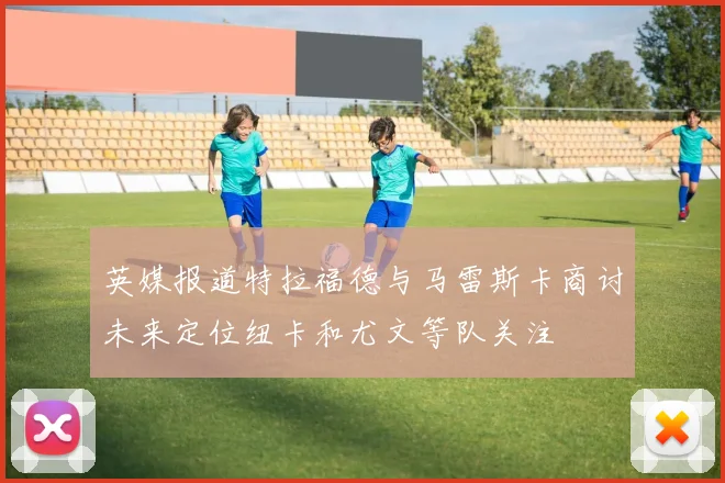 英媒报道特拉福德与马雷斯卡商讨未来定位纽卡和尤文等队关注