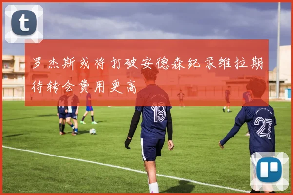 罗杰斯或将打破安德森纪录维拉期待转会费用更高