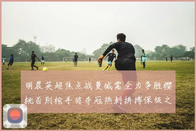 明晨英超焦点战曼城需全力争胜樱桃否则枪手将夺冠热刺拼搏保级之路