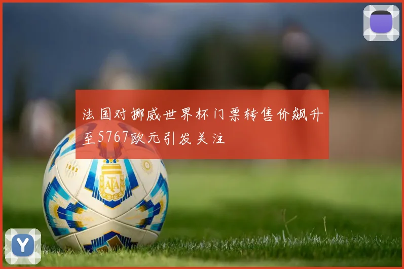 法国对挪威世界杯门票转售价飙升至5767欧元引发关注