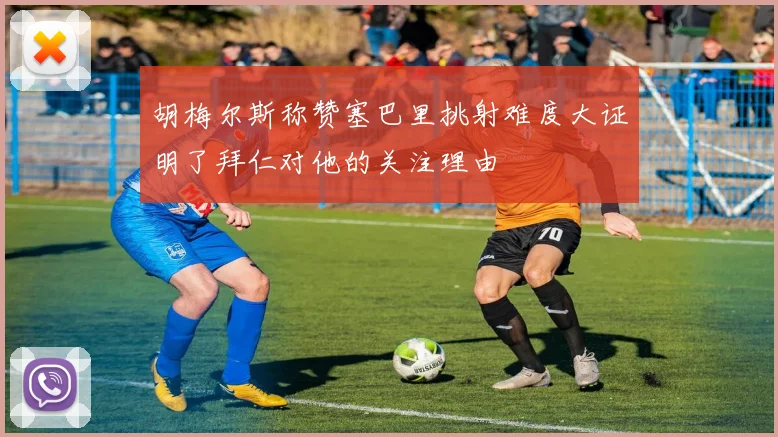 胡梅尔斯称赞塞巴里挑射难度大证明了拜仁对他的关注理由