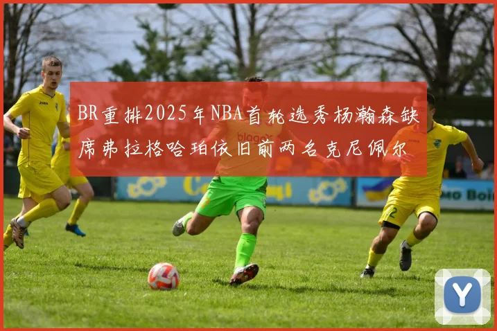 BR重排2025年NBA首轮选秀杨瀚森缺席弗拉格哈珀依旧前两名克尼佩尔锁定探花位