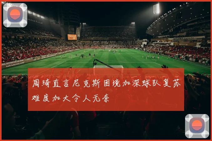 周琦直言尼克斯困境加深球队复苏难度加大令人无奈