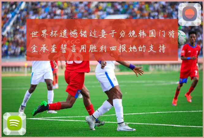 世界杯遗憾错过妻子分娩韩国门将金承奎誓言用胜利回报她的支持
