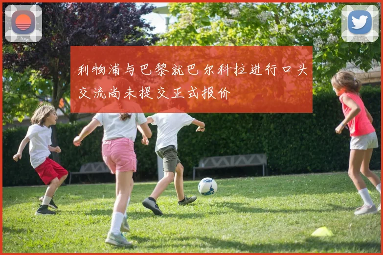 利物浦与巴黎就巴尔科拉进行口头交流尚未提交正式报价