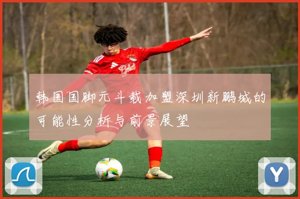 韩国国脚元斗载加盟深圳新鹏城的可能性分析与前景展望