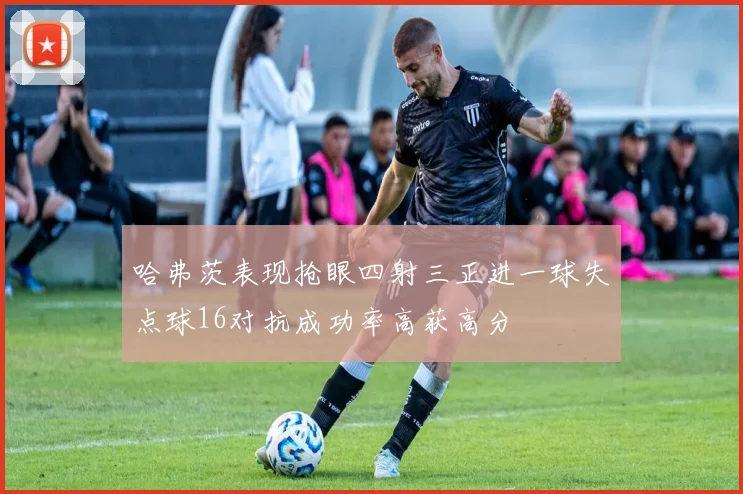 哈弗茨表现抢眼四射三正进一球失点球16对抗成功率高获高分