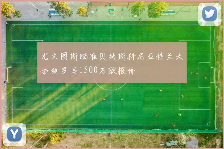 尤文图斯瞄准贝纳斯科尼亚特兰大拒绝罗马1500万欧报价