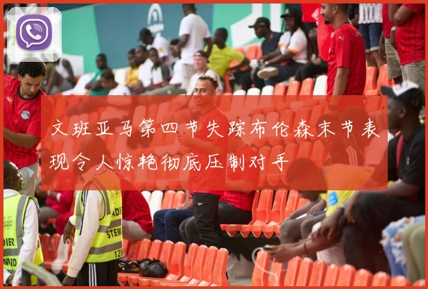 文班亚马第四节失踪布伦森末节表现令人惊艳彻底压制对手