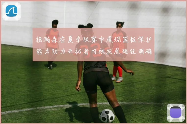 杨瀚森在夏季联赛中展现篮板保护能力助力开拓者内线发展路径明确