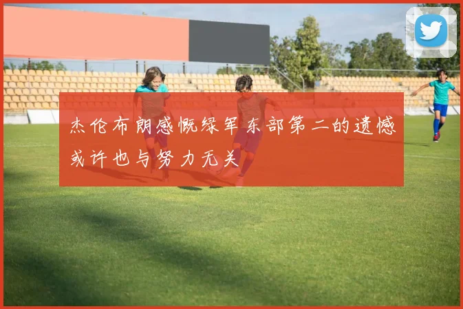 杰伦布朗感慨绿军东部第二的遗憾或许也与努力无关