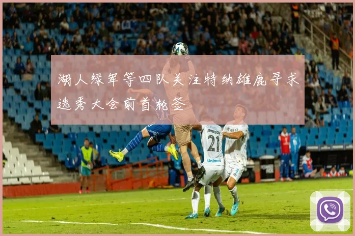 湖人绿军等四队关注特纳雄鹿寻求选秀大会前首轮签