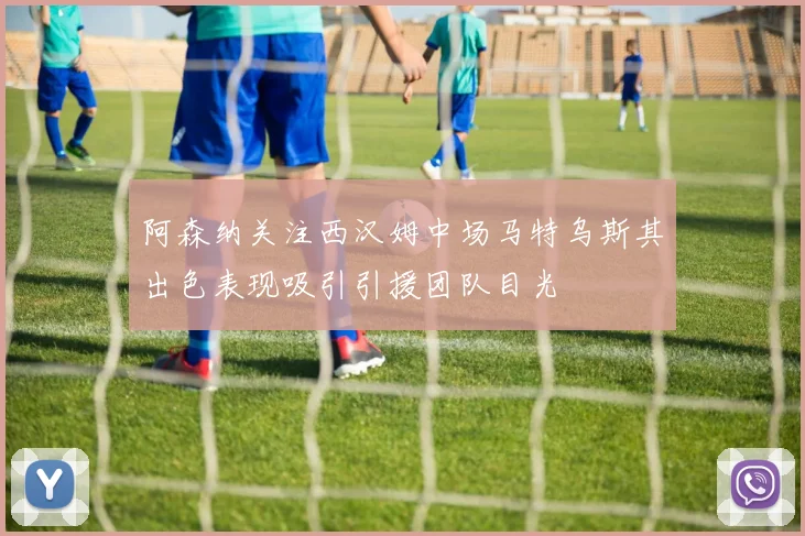 阿森纳关注西汉姆中场马特乌斯其出色表现吸引引援团队目光