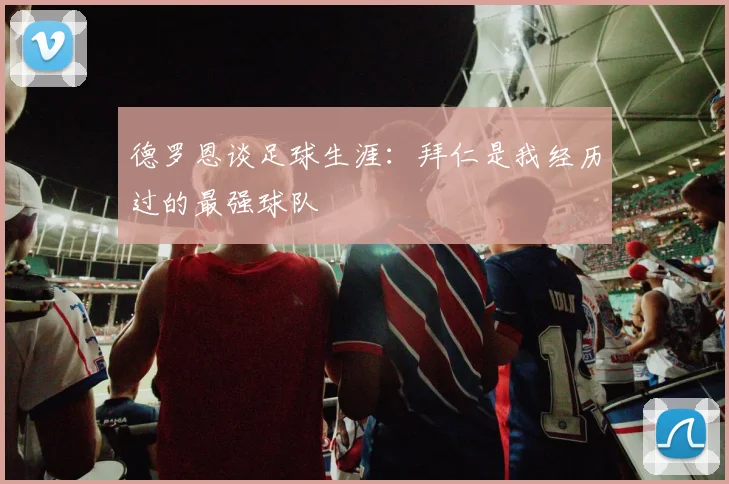 德罗恩谈足球生涯：拜仁是我经历过的最强球队
