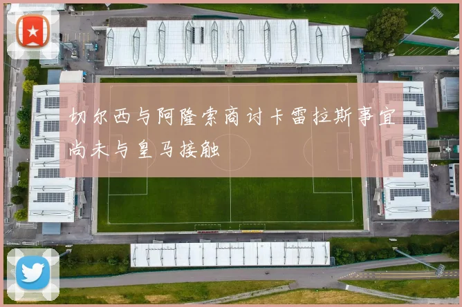 切尔西与阿隆索商讨卡雷拉斯事宜尚未与皇马接触