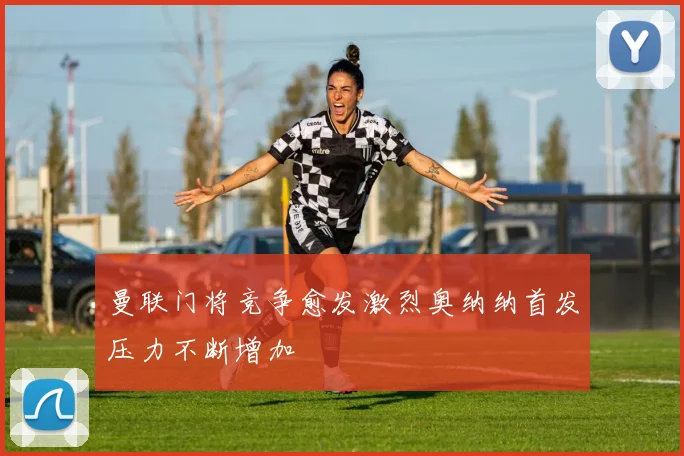 曼联门将竞争愈发激烈奥纳纳首发压力不断增加