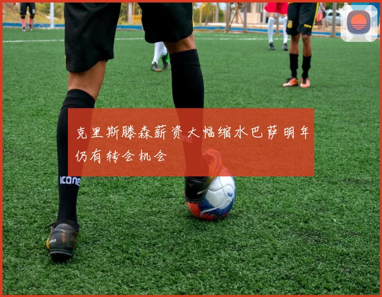 克里斯滕森薪资大幅缩水巴萨明年仍有转会机会
