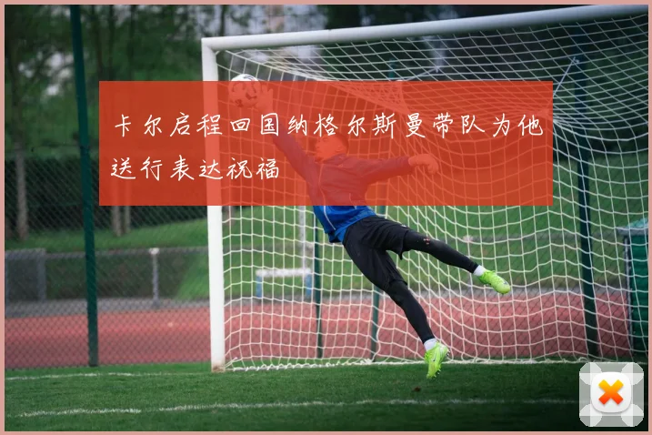 卡尔启程回国纳格尔斯曼带队为他送行表达祝福